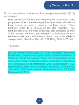 En otra perspectiva, la American Psychological Association (2020)
expresa que:
Para resaltar los trabajos más relevantes en una oración dada,
ponga esas citas primero entre paréntesis en orden alfabético y
luego inserte un punto y coma y una frase, como "véase
también", antes de la primera de las citas restantes , que
también debe estar en orden alfabético. Esta estrategia permite
a los autores enfatizar, por ejemplo, la investigación más
reciente o más importante sobre un tema, que no se reflejaría
solo por orden alfabético. (Sección 8.12 Citing Multiple Works)
• Ejemplo:
En un mundo globalizado, se hace necesario desarrollar
habilidades o competencias para participar efectivamente en la
Sociedad del Conocimiento. Entre dichas competencias se
encuentran: visual, mediática, cultural, informática y digitales o
en Tecnologías de la Información y la Comunicación (TIC),
informacional, entre otras (Peñaloza Sarmiento & Valenzuela
Sarmiento, 2009; véase también Area Moreira et al., 2008; Edel
Navarro et al., 2011).
¿C ómo cit ar ?
37
 