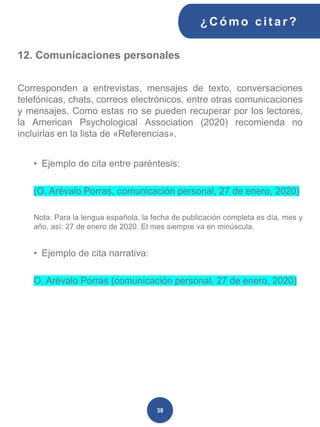 12. Comunicaciones personales
Corresponden a entrevistas, mensajes de texto, conversaciones
telefónicas, chats, correos electrónicos, entre otras comunicaciones
y mensajes. Como estas no se pueden recuperar por los lectores,
la American Psychological Association (2020) recomienda no
incluirlas en la lista de «Referencias».
• Ejemplo de cita entre paréntesis:
(O. Arévalo Porras, comunicación personal, 27 de enero, 2020)
Nota: Para la lengua española, la fecha de publicación completa es día, mes y
año, así: 27 de enero de 2020. El mes siempre va en minúscula.
• Ejemplo de cita narrativa:
O. Arévalo Porras (comunicación personal, 27 de enero, 2020)
¿C ómo cit ar ?
38
 