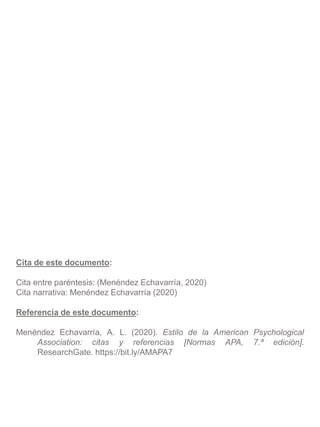 Cita de este documento:
Cita entre paréntesis: (Menéndez Echavarría, 2020)
Cita narrativa: Menéndez Echavarría (2020)
Referencia de este documento:
Menéndez Echavarría, A. L. (2020). Estilo de la American Psychological
Association: citas y referencias [Normas APA, 7.ª edición].
ResearchGate. https://bit.ly/AMAPA7
 