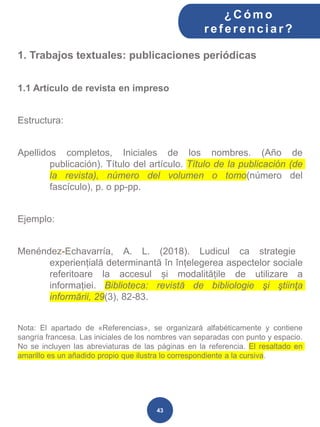1. Trabajos textuales: publicaciones periódicas
1.1 Artículo de revista en impreso
Estructura:
Apellidos completos, Iniciales de los nombres. (Año de
publicación). Título del artículo. Título de la publicación (de
la revista), número del volumen o tomo(número del
fascículo), p. o pp-pp.
Ejemplo:
Menéndez-Echavarría, A. L. (2018). Ludicul ca strategie
experiențială determinantă în înțelegerea aspectelor sociale
referitoare la accesul și modalitățile de utilizare a
informației. Biblioteca: revistă de bibliologie şi ştiinţa
informării, 29(3), 82-83.
Nota: El apartado de «Referencias», se organizará alfabéticamente y contiene
sangría francesa. Las iniciales de los nombres van separadas con punto y espacio.
No se incluyen las abreviaturas de las páginas en la referencia. El resaltado en
amarillo es un añadido propio que ilustra lo correspondiente a la cursiva.
¿C ómo
ref erenciar ?
43
 