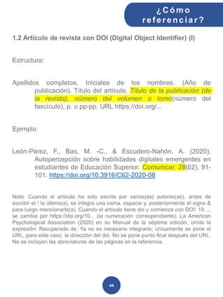 1.2 Artículo de revista con DOI (Digital Object Identifier) (I)
Estructura:
Apellidos completos, Iniciales de los nombres. (Año de
publicación). Título del artículo. Título de la publicación (de
la revista), número del volumen o tomo(número del
fascículo), p. o pp-pp. URL https://doi.org/...
Ejemplo:
León-Pérez, F., Bas, M. -C., & Escudero-Nahón, A. (2020).
Autopercepción sobre habilidades digitales emergentes en
estudiantes de Educación Superior. Comunicar, 28(62), 91-
101. https://doi.org/10.3916/C62-2020-08
Nota: Cuando el artículo ha sido escrito por varios(as) autores(as), antes de
escribir el / la último(a), se integra una coma, espacio y, posteriormente el signo &
para luego mencionarlo(a). Cuando el artículo tiene doi y comienza con DOI: 10…,
se cambia por https://doi.org/10... (la numeración correspondiente). La American
Psychological Association (2020) en su Manual de la séptima edición, omite la
expresión: Recuperado de. Ya no es necesario integrarlo; únicamente se pone el
URL, para este caso, la dirección del doi. No se pone punto final después del URL.
No se incluyen las abreviaturas de las páginas en la referencia.
¿C ómo
ref erenciar ?
44
 