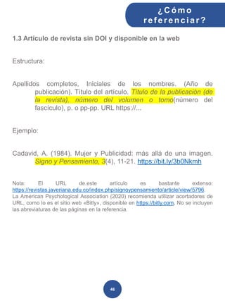 1.3 Artículo de revista sin DOI y disponible en la web
Estructura:
Apellidos completos, Iniciales de los nombres. (Año de
publicación). Título del artículo. Título de la publicación (de
la revista), número del volumen o tomo(número del
fascículo), p. o pp-pp. URL https://...
Ejemplo:
Cadavid, A. (1984). Mujer y Publicidad: más allá de una imagen.
Signo y Pensamiento, 3(4), 11-21. https://bit.ly/3b0Nkmh
Nota: El URL de.este artículo es bastante extenso:
https://revistas.javeriana.edu.co/index.php/signoypensamiento/article/view/5796.
La American Psychological Association (2020) recomienda utilizar acortadores de
URL, como lo es el sitio web «Bitly», disponible en https://bitly.com. No se incluyen
las abreviaturas de las páginas en la referencia.
¿C ómo
ref erenciar ?
46
 