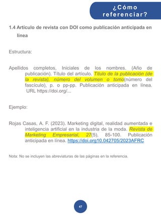 1.4 Artículo de revista con DOI como publicación anticipada en
línea
Estructura:
Apellidos completos, Iniciales de los nombres. (Año de
publicación). Título del artículo. Título de la publicación (de
la revista), número del volumen o tomo(número del
fascículo), p. o pp-pp. Publicación anticipada en línea.
URL https://doi.org/...
Ejemplo:
Rojas Casas, A. F. (2023). Marketing digital, realidad aumentada e
inteligencia artificial en la industria de la moda. Revista de
Marketing Empresarial, 27(5), 85-100. Publicación
anticipada en línea. https://doi.org10.042705/2023AFRC
Nota: No se incluyen las abreviaturas de las páginas en la referencia.
¿C ómo
ref erenciar ?
47
 