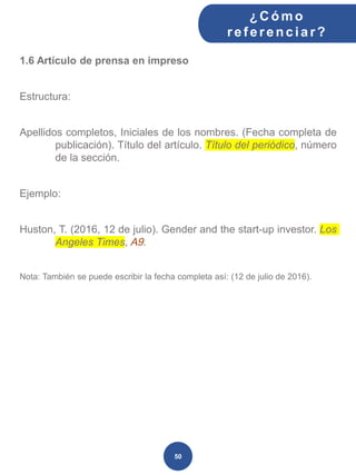 1.6 Artículo de prensa en impreso
Estructura:
Apellidos completos, Iniciales de los nombres. (Fecha completa de
publicación). Título del artículo. Título del periódico, número
de la sección.
Ejemplo:
Huston, T. (2016, 12 de julio). Gender and the start-up investor. Los
Angeles Times, A9.
Nota: También se puede escribir la fecha completa así: (12 de julio de 2016).
¿C ómo
ref erenciar ?
50
 