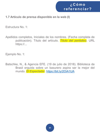 1.7 Artículo de prensa disponible en la web (I)
Estructura No. 1:
Apellidos completos, Iniciales de los nombres. (Fecha completa de
publicación). Título del artículo. Título del periódico. URL
https://...
Ejemplo No. 1:
Batschke, N., & Agencia EFE. (19 de julio de 2018). Biblioteca de
Brasil erguida sobre un basurero aspira ser la mejor del
mundo. El Espectador. https://bit.ly/2OiA1UA
¿C ómo
ref erenciar ?
51
 