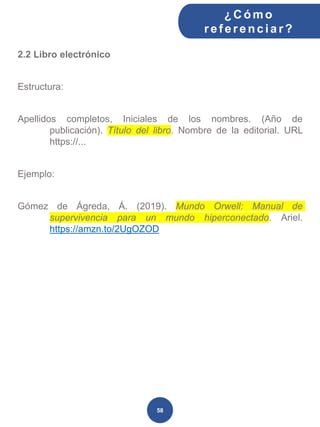 2.2 Libro electrónico
Estructura:
Apellidos completos, Iniciales de los nombres. (Año de
publicación). Título del libro. Nombre de la editorial. URL
https://...
Ejemplo:
Gómez de Ágreda, Á. (2019). Mundo Orwell: Manual de
supervivencia para un mundo hiperconectado. Ariel.
https://amzn.to/2UgOZOD
¿C ómo
ref erenciar ?
58
 