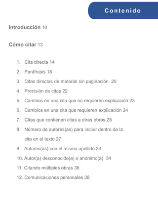 C ont enido
Introducción 10
Cómo citar 13
1. Cita directa 14
2. Paráfrasis 18
3. Citas directas de material sin paginación 20
4. Precisión de citas 22
5. Cambios en una cita que no requieren explicación 23
6. Cambios en una cita que requieren explicación 24
7. Citas que contienen citas a otras obras 26
8. Número de autores(as) para incluir dentro de la
cita en el texto 27
9. Autores(as) con el mismo apellido 33
10. Autor(a) desconocido(a) o anónimo(a) 34
11. Citando múltiples obras 36
12. Comunicaciones personales 38
 