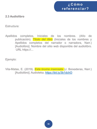 2.3 Audiolibro
Estructura:
Apellidos completos, Iniciales de los nombres. (Año de
publicación). Título del libro (Iniciales de los nombres y
Apellidos completos del narrador o narradora, Narr.)
[Audiolibro]. Nombre del sitio web disponible del audiolibro.
URL https://...
Ejemplo:
Vila-Matas, E. (2019). Esta bruma insensata (J. Boixaderas, Narr.)
[Audiolibro]. Audioteka. https://bit.ly/3b1dchO
¿C ómo
ref erenciar ?
59
 