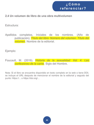 2.4 Un volumen de libro de una obra multivolumen
Estructura:
Apellidos completos, Iniciales de los nombres. (Año de
publicación). Título del libro: Número del volumen. Título del
volumen. Nombre de la editorial.
Ejemplo:
Foucault, M. (2019). Historia de la sexualidad: Vol. 4. Las
confesiones de la carne. Siglo del Hombre.
Nota: Si el libro se encuentra disponible en texto completo en la web o tiene DOI,
se incluye el URL después de mencionar el nombre de la editorial y seguido del
punto: https://... o https://doi.org/...
¿C ómo
ref erenciar ?
60
 