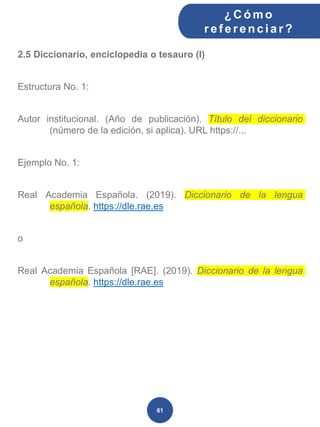 2.5 Diccionario, enciclopedia o tesauro (I)
Estructura No. 1:
Autor institucional. (Año de publicación). Título del diccionario
(número de la edición, si aplica). URL https://...
Ejemplo No. 1:
Real Academia Española. (2019). Diccionario de la lengua
española. https://dle.rae.es
o
Real Academia Española [RAE]. (2019). Diccionario de la lengua
española. https://dle.rae.es
¿C ómo
ref erenciar ?
61
 