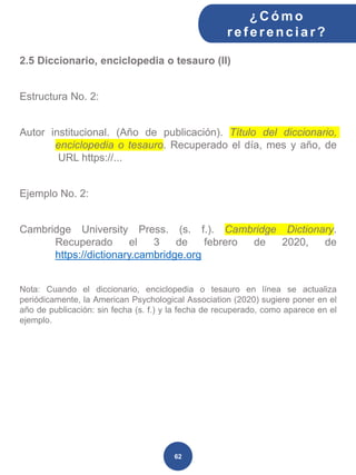 2.5 Diccionario, enciclopedia o tesauro (II)
Estructura No. 2:
Autor institucional. (Año de publicación). Título del diccionario,
enciclopedia o tesauro. Recuperado el día, mes y año, de
URL https://...
Ejemplo No. 2:
Cambridge University Press. (s. f.). Cambridge Dictionary.
Recuperado el 3 de febrero de 2020, de
https://dictionary.cambridge.org
Nota: Cuando el diccionario, enciclopedia o tesauro en línea se actualiza
periódicamente, la American Psychological Association (2020) sugiere poner en el
año de publicación: sin fecha (s. f.) y la fecha de recuperado, como aparece en el
ejemplo.
¿C ómo
ref erenciar ?
62
 