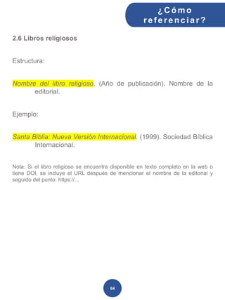 2.6 Libros religiosos
Estructura:
Nombre del libro religioso. (Año de publicación). Nombre de la
editorial.
Ejemplo:
Santa Biblia: Nueva Versión Internacional. (1999). Sociedad Bíblica
Internacional.
Nota: Si el libro religioso se encuentra disponible en texto completo en la web o
tiene DOI, se incluye el URL después de mencionar el nombre de la editorial y
seguido del punto: https://...
¿C ómo
ref erenciar ?
64
 