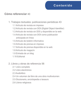 C ont enido
Cómo referenciar 40
1. Trabajos textuales: publicaciones periódicas 43
1.1 Artículo de revista en impreso
1.2 Artículo de revista con DOI (Digital Object Identifier)
1.3 Artículo de revista sin DOI y disponible en la web
1.4 Artículo de revista con DOI como publicación
anticipada en línea
1.5 Artículo de boletín informativo
1.6 Artículo de prensa en impreso
1.7 Artículo de prensa disponible en la web
1.8 Artículo de magazín
1.9 Entrada de un blog
1.10 Editorial
2. Libros y obras de referencia 56
2.1 Libro completo
2.2 Libro electrónico
2.3 Audiolibro
2.4 Un volumen de libro de una obra multivolumen
2.5 Diccionario, enciclopedia o tesauro
2.6 Libros religiosos
 