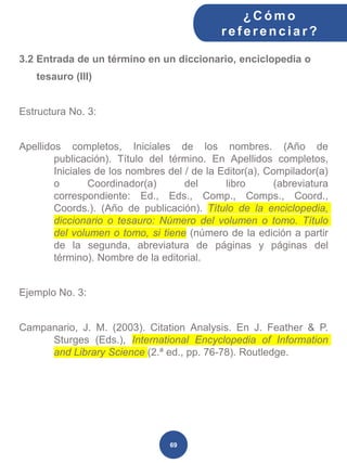 3.2 Entrada de un término en un diccionario, enciclopedia o
tesauro (III)
Estructura No. 3:
Apellidos completos, Iniciales de los nombres. (Año de
publicación). Título del término. En Apellidos completos,
Iniciales de los nombres del / de la Editor(a), Compilador(a)
o Coordinador(a) del libro (abreviatura
correspondiente: Ed., Eds., Comp., Comps., Coord.,
Coords.). (Año de publicación). Título de la enciclopedia,
diccionario o tesauro: Número del volumen o tomo. Título
del volumen o tomo, si tiene (número de la edición a partir
de la segunda, abreviatura de páginas y páginas del
término). Nombre de la editorial.
Ejemplo No. 3:
Campanario, J. M. (2003). Citation Analysis. En J. Feather & P.
Sturges (Eds.), International Encyclopedia of Information
and Library Science (2.ª ed., pp. 76-78). Routledge.
¿C ómo
ref erenciar ?
69
 