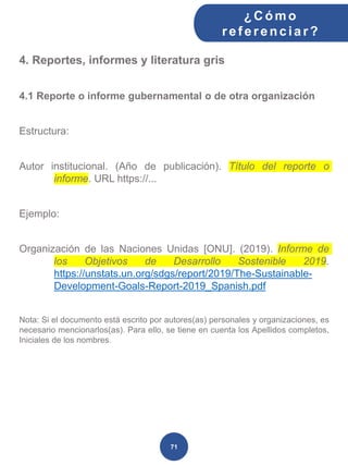 4. Reportes, informes y literatura gris
4.1 Reporte o informe gubernamental o de otra organización
Estructura:
Autor institucional. (Año de publicación). Título del reporte o
informe. URL https://...
Ejemplo:
Organización de las Naciones Unidas [ONU]. (2019). Informe de
los Objetivos de Desarrollo Sostenible 2019.
https://unstats.un.org/sdgs/report/2019/The-Sustainable-
Development-Goals-Report-2019_Spanish.pdf
Nota: Si el documento está escrito por autores(as) personales y organizaciones, es
necesario mencionarlos(as). Para ello, se tiene en cuenta los Apellidos completos,
Iniciales de los nombres.
¿C ómo
ref erenciar ?
71
 