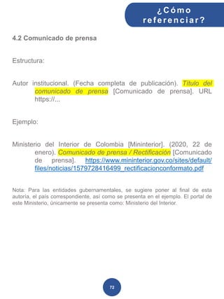4.2 Comunicado de prensa
Estructura:
Autor institucional. (Fecha completa de publicación). Título del
comunicado de prensa [Comunicado de prensa]. URL
https://...
Ejemplo:
Ministerio del Interior de Colombia [Mininterior]. (2020, 22 de
enero). Comunicado de prensa / Rectificación [Comunicado
de prensa]. https://www.mininterior.gov.co/sites/default/
files/noticias/1579728416499_rectificacionconformato.pdf
Nota: Para las entidades gubernamentales, se sugiere poner al final de esta
autoría, el país correspondiente, así como se presenta en el ejemplo. El portal de
este Ministerio, únicamente se presenta como: Ministerio del Interior.
¿C ómo
ref erenciar ?
72
 