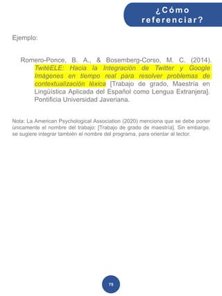 Ejemplo:
Romero-Ponce, B. A., & Bosemberg-Corso, M. C. (2014).
TwitéELE: Hacia la Integración de Twitter y Google
Imágenes en tiempo real para resolver problemas de
contextualización léxica [Trabajo de grado, Maestría en
Lingüística Aplicada del Español como Lengua Extranjera].
Pontificia Universidad Javeriana.
Nota: La American Psychological Association (2020) menciona que se debe poner
únicamente el nombre del trabajo: [Trabajo de grado de maestría]. Sin embargo,
se sugiere integrar también el nombre del programa, para orientar al lector.
¿C ómo
ref erenciar ?
75
 