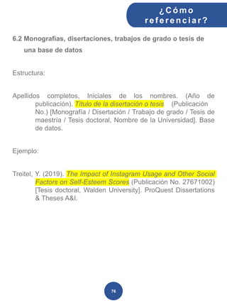 6.2 Monografías, disertaciones, trabajos de grado o tesis de
una base de datos
Estructura:
Apellidos completos, Iniciales de los nombres. (Año de
publicación). Título de la disertación o tesis (Publicación
No.) [Monografía / Disertación / Trabajo de grado / Tesis de
maestría / Tesis doctoral, Nombre de la Universidad]. Base
de datos.
Ejemplo:
Treitel, Y. (2019). The Impact of Instagram Usage and Other Social
Factors on Self-Esteem Scores (Publicación No. 27671002)
[Tesis doctoral, Walden University]. ProQuest Dissertations
& Theses A&I.
¿C ómo
ref erenciar ?
76
 
