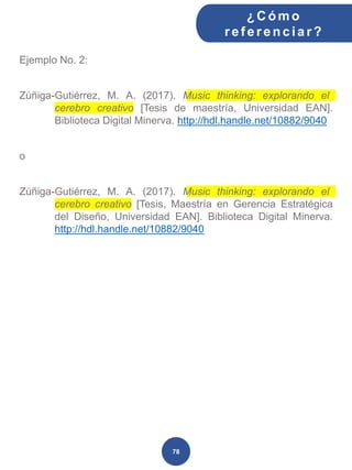 Ejemplo No. 2:
Zúñiga-Gutiérrez, M. A. (2017). Music thinking: explorando el
cerebro creativo [Tesis de maestría, Universidad EAN].
Biblioteca Digital Minerva. http://hdl.handle.net/10882/9040
o
Zúñiga-Gutiérrez, M. A. (2017). Music thinking: explorando el
cerebro creativo [Tesis, Maestría en Gerencia Estratégica
del Diseño, Universidad EAN]. Biblioteca Digital Minerva.
http://hdl.handle.net/10882/9040
¿C ómo
ref erenciar ?
78
 