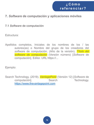 7. Software de computación y aplicaciones móviles
7.1 Software de computación
Estructura:
Apellidos completos, Iniciales de los nombres de los / las
autores(as) o Nombre del grupo de los creadores del
software de computación. (Año de la versión). Título del
software de computación (Versión número) [Software de
computación]. Editor. URL https://...
Ejemplo:
Search Technology. (2019). VantagePoint (Versión 12) [Software de
computación]. Search Technology.
https://www.thevantagepoint.com
¿C ómo
ref erenciar ?
79
 