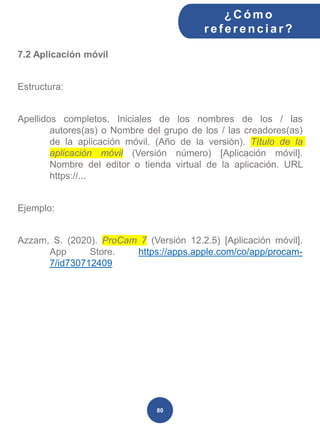 7.2 Aplicación móvil
Estructura:
Apellidos completos, Iniciales de los nombres de los / las
autores(as) o Nombre del grupo de los / las creadores(as)
de la aplicación móvil. (Año de la versión). Título de la
aplicación móvil (Versión número) [Aplicación móvil].
Nombre del editor o tienda virtual de la aplicación. URL
https://...
Ejemplo:
Azzam, S. (2020). ProCam 7 (Versión 12.2.5) [Aplicación móvil].
App Store. https://apps.apple.com/co/app/procam-
7/id730712409
¿C ómo
ref erenciar ?
80
 