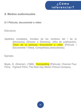 8. Medios audiovisuales
8.1 Película, documental o video
Estructura:
Apellidos completos, Iniciales de los nombres del / de la
directora(a) (Director o Directora). (Año de publicación).
Título de la película, documental o video [Película /
Documental / Video]. Compañía(s) productora(s).
Ejemplo:
Boyle, D. (Director). (1966). Trainspotting [Película]. Channel Four
Films; Figment Films; The Noel Gay Motion Picture Company.
¿C ómo
ref erenciar ?
81
 