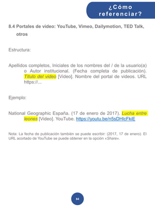 8.4 Portales de video: YouTube, Vimeo, Dailymotion, TED Talk,
otros
Estructura:
Apellidos completos, Iniciales de los nombres del / de la usuario(a)
o Autor institucional. (Fecha completa de publicación).
Título del video [Video]. Nombre del portal de videos. URL
https://...
Ejemplo:
National Geographic España. (17 de enero de 2017). Lucha entre
leones [Video]. YouTube. https://youtu.be/n5sDHlcFkiE
Nota: La fecha de publicación también se puede escribir: (2017, 17 de enero). El
URL acortado de YouTube se puede obtener en la opción «Share».
¿C ómo
ref erenciar ?
84
 