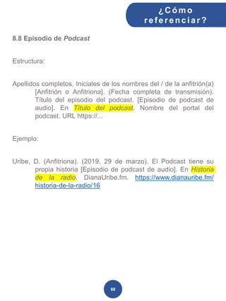 8.8 Episodio de Podcast
Estructura:
Apellidos completos, Iniciales de los nombres del / de la anfitrión(a)
[Anfitrión o Anfitriona]. (Fecha completa de transmisión).
Título del episodio del podcast. [Episodio de podcast de
audio]. En Título del podcast. Nombre del portal del
podcast. URL https://...
Ejemplo:
Uribe, D. (Anfitriona). (2019, 29 de marzo). El Podcast tiene su
propia historia [Episodio de podcast de audio]. En Historia
de la radio. DianaUribe.fm. https://www.dianauribe.fm/
historia-de-la-radio/16
¿C ómo
ref erenciar ?
88
 