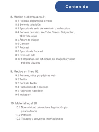 C ont enido
8. Medios audiovisuales 81
8.1 Película, documental o video
8.2 Serie de televisión
8.3 Episodio de serie de televisión o webisodios
8.4 Portales de video: YouTube, Vimeo, Dailymotion,
TED Talk, otros
8.5 Álbum de música
8.6 Canción
8.7 Podcast
8.8 Episodio de Podcast
8.9 Obras de arte
8.10 Fotografías, clip art, banco de imágenes y otros
trabajos visuales
9. Medios en línea 92
9.1 Portales, sitios y/o páginas web
9.2 Twitter
9.2 Perfil de Twitter
9.4 Publicación de Facebook
9.5 Página de Facebook
9.6 Instagram
10. Material legal 98
10.1 Normatividad colombiana: legislación y/o
jurisprudencia
10.2 Patentes
10.3 Tratados y convenios internacionales
 