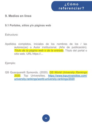 9. Medios en línea
9.1 Portales, sitios y/o páginas web
Estructura:
Apellidos completos, Iniciales de los nombres de los / las
autores(as) o Autor institucional. (Año de publicación).
Título de la página web o de la entrada. Título del portal o
sitio web. URL https://...
Ejemplo:
QS Quacquarelli Symonds. (2020). QS World University Rankings
2020. Top Universities. https://www.topuniversities.com/
university-rankings/world-university-rankings/2020
¿C ómo
ref erenciar ?
92
 