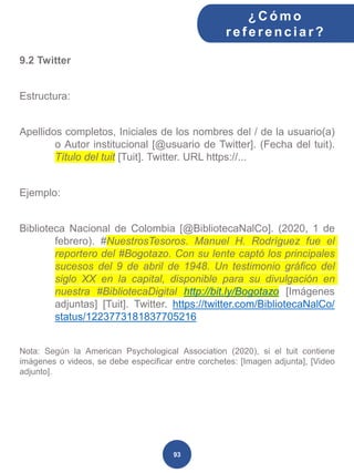 9.2 Twitter
Estructura:
Apellidos completos, Iniciales de los nombres del / de la usuario(a)
o Autor institucional [@usuario de Twitter]. (Fecha del tuit).
Título del tuit [Tuit]. Twitter. URL https://...
Ejemplo:
Biblioteca Nacional de Colombia [@BibliotecaNalCo]. (2020, 1 de
febrero). #NuestrosTesoros. Manuel H. Rodríguez fue el
reportero del #Bogotazo. Con su lente captó los principales
sucesos del 9 de abril de 1948. Un testimonio gráfico del
siglo XX en la capital, disponible para su divulgación en
nuestra #BibliotecaDigital http://bit.ly/Bogotazo [Imágenes
adjuntas] [Tuit]. Twitter. https://twitter.com/BibliotecaNalCo/
status/1223773181837705216
Nota: Según la American Psychological Association (2020), si el tuit contiene
imágenes o videos, se debe especificar entre corchetes: [Imagen adjunta], [Video
adjunto].
¿C ómo
ref erenciar ?
93
 