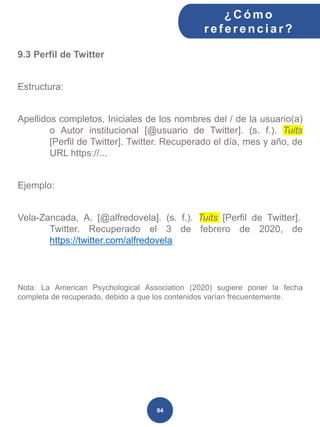 9.3 Perfil de Twitter
Estructura:
Apellidos completos, Iniciales de los nombres del / de la usuario(a)
o Autor institucional [@usuario de Twitter]. (s. f.). Tuits
[Perfil de Twitter]. Twitter. Recuperado el día, mes y año, de
URL https://...
Ejemplo:
Vela-Zancada, A. [@alfredovela]. (s. f.). Tuits [Perfil de Twitter].
Twitter. Recuperado el 3 de febrero de 2020, de
https://twitter.com/alfredovela
Nota: La American Psychological Association (2020) sugiere poner la fecha
completa de recuperado, debido a que los contenidos varían frecuentemente.
¿C ómo
ref erenciar ?
94
 