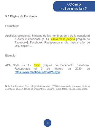 9.5 Página de Facebook
Estructura:
Apellidos completos, Iniciales de los nombres del / de la usuario(a)
o Autor institucional. (s. f.). Título de la página [Página de
Facebook]. Facebook. Recuperada el día, mes y año, de
URL https://...
Ejemplo:
APA Style. (s. f.). Inicio [Página de Facebook]. Facebook.
Recuperada el 3 de febrero de 2020, de
https://www.facebook.com/APAStyle
Nota: La American Psychological Association (2020) recomienda que en el título se
escriba el sitio en donde se encuentre el usuario: inicio, fotos, videos, entre otros.
¿C ómo
ref erenciar ?
96
 