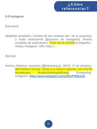 9.6 Instagram
Estructura:
Apellidos completos, Iniciales de los nombres del / de la usuario(a)
o Autor institucional [@usuario de Instagram]. (Fecha
completa de publicación). Título de la entrada [Fotografía /
Video]. Instagram. URL https://...
Ejemplo:
Archivo Histórico Javeriano [@historicopuj]. (2019, 17 de octubre).
#tbt Edificio Central, frente a la carrera séptima, año [1970]
#campuspuj #colecciónfotográficaahj [Fotografía].
Instagram. https://www.instagram.com/p/B3uPHNkJjVe
¿C ómo
ref erenciar ?
97
 