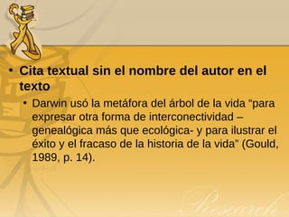Cita textual sin el nombre del autor en el texto Darwin usó la metáfora del árbol de la vida “para expresar otra forma de interconectividad – genealógica más que ecológica- y para ilustrar el éxito y el fracaso de la historia de la vida” (Gould, 1989, p. 14). 