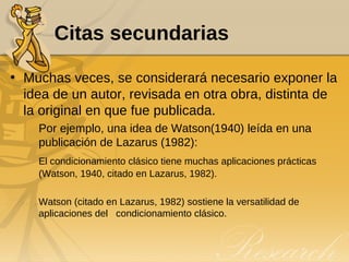 Citas secundarias Muchas veces, se considerará necesario exponer la idea de un autor, revisada en otra obra, distinta de la original en que fue publicada.  Por ejemplo, una idea de Watson(1940) leída en una publicación de Lazarus (1982): El condicionamiento clásico tiene muchas aplicaciones prácticas (Watson, 1940, citado en Lazarus, 1982).  Watson (citado en Lazarus, 1982) sostiene la versatilidad de aplicaciones del  condicionamiento clásico. 