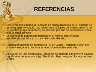 REFERENCIAS Las referencias deben ser escritas en orden alfabético por el apellido del (primer) autor (o editor). Las referencias múltiples del mismo autor (o de un idéntico grupo de autores) se ordenan por año de publicación, con la más antigua primero.  Si el año de la publicación también es el mismo, diferéncielos escribiendo una letra a, b, c etc. Después del año. Cuando un apellido es compuesto (ej. de Gaulle), ordénelo según del prefijo y asegúrese que éste está incluido también en la cita.  Si el autor es una razón social, ordénela de acuerdo a la primera palabra significativa de su nombre (ej. The British Psychological Society, va bajo la "B"). 