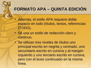 FORMATO APA – QUINTA EDICIÓN Además, el estilo APA requiere doble espacio en todo (títulos, textos, referencias (TODO). Se usa un estilo de redacción claro y continuo.  Se utilizan tres niveles de títulos uno principal escrito en negrita y centrado, uno secundario escrito en cursiva y al margen izquierdo y uno terciario escrito en cursiva, pero con el texto continuado en la misma línea. 