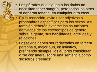 Los párrafos que siguen a los títulos no necesitan tener sangría, pero todos los otros sí deberán tenerla, en cualquier otro caso. En la redacción, evite usar adjetivos o pronombres específicos para los sexos. Así también deberán evitarse las asunciones derivadas de los estereotipos de género sobre la gente, sus habilidades, actitudes y relaciones. Los textos deben ser redactados en tercera persona o, mejor aún, en infinitivo, prefiriendo siempre ‘los autores consideran’ o ‘se considera’ sobre una sentencia como ‘nosotros creemos’ 