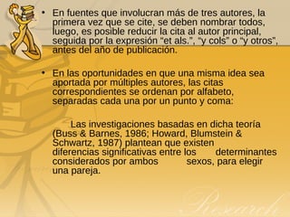 En fuentes que involucran más de tres autores, la primera vez que se cite, se deben nombrar todos, luego, es posible reducir la cita al autor principal, seguida por la expresión “et als.”, “y cols” o “y otros”, antes del año de publicación. En las oportunidades en que una misma idea sea aportada por múltiples autores, las citas correspondientes se ordenan por alfabeto, separadas cada una por un punto y coma: Las investigaciones basadas en dicha teoría  (Buss & Barnes, 1986; Howard, Blumstein &  Schwartz, 1987) plantean que existen  diferencias significativas entre los  determinantes considerados por ambos  sexos, para elegir una pareja. 