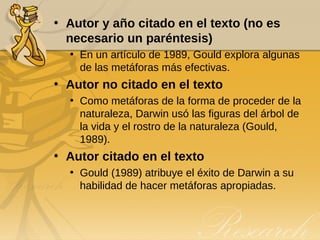 Autor y año citado en el texto (no es necesario un paréntesis) En un artículo de 1989, Gould explora algunas de las metáforas más efectivas. Autor no citado en el texto Como metáforas de la forma de proceder de la naturaleza, Darwin usó las figuras del árbol de la vida y el rostro de la naturaleza (Gould, 1989). Autor citado en el texto Gould (1989) atribuye el éxito de Darwin a su habilidad de hacer metáforas apropiadas. 