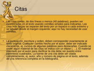 Citas Las citas cortas, de dos líneas o menos (40 palabras), pueden ser incorporadas en el texto usando comillas simples para indicarlas. Las citas más largas se separan del texto por un espacio a cada extremo y se tabulan desde el margen izquierdo; aquí no hay necesidad de usar comillas. La puntuación, escritura y orden, deben corresponder exactamente al texto original. Cualquier cambio hecho por el autor, debe ser indicado claramente, ej. cursiva de algunas palabras para destacarlas. Cuando se omite algún material de las citas se indica con un elipse (. . .). El material insertado por el autor para clarificar la cita debe ser puesto entre paréntesis cuadrados. La fuente de una cita debe ser citada completamente, ej. autor, año y número de página en el texto, además de una referencia completa en la bibliografía. 