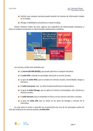 Estilo APA
pág. 4
Facilitar que cualquier persona pueda localizar las fuentes de información citadas
en el trabajo.
Otorgar credibilidad y consistencia a nuestro trabajo.
Existen distintos estilos de citas: algunos son específicos de determinadas disciplinas y
otros se emplean únicamente en determinadas publicaciones científicas.
Las normas y estilos más utilizados son:
La norma ISO 690:2010(E), que puede aplicarse a cualquier disciplina.
El estilo APA, utilizado en psicología, educación y ciencias sociales.
La guía de estilo MLA, que se emplea en ciencias sociales, humanidades, lengua y
literatura.
El estilo Vancouver, que se utiliza fundamentalmente en biomedicina.
La guía de estilo Chicago, que se aplica en historia, humanidades, arte, literatura y
ciencias sociales.
El estilo Harvard, que es empleado en física y en las ciencias naturales y sociales.
La guía de estilo CSE, que se utiliza en las áreas de biología y ciencias de la
naturaleza.
En este tema te vamos a describir las características de uno de los principales estilos de
citas del ámbito de las ciencias sociales: el estilo APA.
 