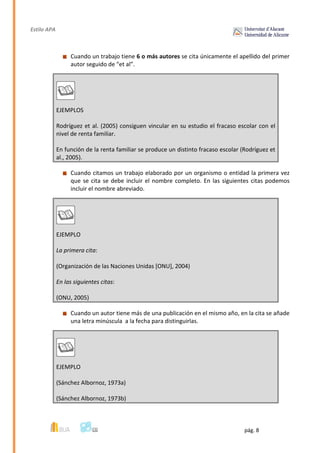 Estilo APA
pág. 8
Cuando un trabajo tiene 6 o más autores se cita únicamente el apellido del primer
autor seguido de “et al”.
EJEMPLOS
Rodríguez et al. (2005) consiguen vincular en su estudio el fracaso escolar con el
nivel de renta familiar.
En función de la renta familiar se produce un distinto fracaso escolar (Rodríguez et
al., 2005).
Cuando citamos un trabajo elaborado por un organismo o entidad la primera vez
que se cita se debe incluir el nombre completo. En las siguientes citas podemos
incluir el nombre abreviado.
EJEMPLO
La primera cita:
(Organización de las Naciones Unidas [ONU], 2004)
En las siguientes citas:
(ONU, 2005)
Cuando un autor tiene más de una publicación en el mismo año, en la cita se añade
una letra minúscula a la fecha para distinguirlas.
EJEMPLO
(Sánchez Albornoz, 1973a)
(Sánchez Albornoz, 1973b)
 