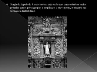 Surgindo depois do Renascimento este estilo tem características muito próprias como, por exemplo, a amplitude, o movimento, o exagero nas formas e a teatralidade.