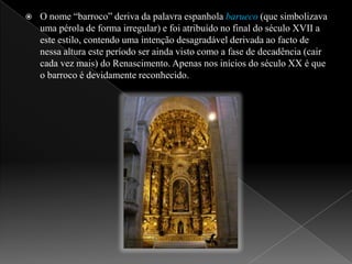 O nome “barroco” deriva da palavra espanhola barueco (que simbolizava uma pérola de forma irregular) e foi atribuído no final do século XVII a este estilo, contendo uma intenção desagradável derivada ao facto de nessa altura este período ser ainda visto como a fase de decadência (cair cada vez mais) do Renascimento. Apenas nos inícios do século XX é que o barroco é devidamente reconhecido.