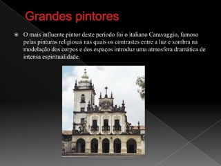 Grandes pintoresO mais influente pintor deste período foi o italiano Caravaggio, famoso pelas pinturas religiosas nas quais os contrastes entre a luz e sombra na modelação dos corpos e dos espaços introduz uma atmosfera dramática de intensa espiritualidade.