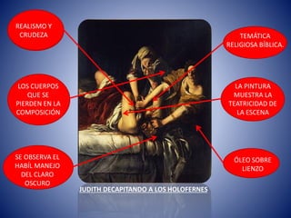 ÓLEO SOBRE
LIENZO
JUDITH DECAPITANDO A LOS HOLOFERNES
TEMÁTICA
RELIGIOSA BÍBLICA.
LA PINTURA
MUESTRA LA
TEATRICIDAD DE
LA ESCENA
SE OBSERVA EL
HABÍL MANEJO
DEL CLARO
OSCURO
LOS CUERPOS
QUE SE
PIERDEN EN LA
COMPOSICIÓN
REALISMO Y
CRUDEZA
 