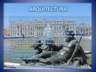 ARQUITECTURA
• En la arquitectura barroca se adoptan las líneas curvas frente a las rectas
ya que así consiguen un mayor efecto de dinamismo y expresividad. Las
fachadas adquieren la máxima importancia en su arquitectura ya que en
ella se suelen volcar los mayores empeños decorativos mediante
numerosas cornisas y columnas griegas, romanas y salomónicas. Por el
predominio de los elementos decorativos sobre los constructivos, se
puede decir que el estilo barroco es más una forma de decoración
arquitectural que un estilo de arquitectura.
En Italia la máxima figura fue Gian Lorenzo Bernini.
Destacan:
• - Las superficies onduladas
• - Las plantas elípticas
• - Las trabazones interrumpidas.
Todo ello acompañado de una exageración de la monumentalidad.
 