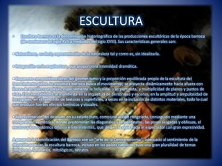 ESCULTURA
• Escultura barroca es la denominación historiográfica de las producciones escultóricas de la época barroca
(de comienzos del siglo XVII a mediados del siglo XVIII). Sus características generales son:
• Naturalismo, es decir, representación de la naturaleza tal y como es, sin idealizarla.
• Integración en la arquitectura, que proporciona intensidad dramática.
• Esquemas compositivos libres del geometrismo y la proporción equilibrada propia de la escultura del
Renacimiento pleno. La escultura barroca busca el movimiento; se proyecta dinámicamente hacia afuera con
líneas de tensión complejas, especialmente la helicoidal o serpentinata, y multiplicidad de planos y puntos de
vista. Esta inestabilidad se manifiesta en la inquietud de personajes y escenas, en la amplitud y ampulosidad de
los ropajes, en el contraste de texturas y superficies, a veces en la inclusión de distintos materiales, todo lo cual
que produce fuertes efectos lumínicos y visuales.
• Representación del desnudo en su estado puro, como una acción congelada, conseguido mediante una
composición asimétrica, donde predominan las diagonales y serpentinatas, las poses sesgadas y oblicuas, el
escorzo y los contornos difusos e intermitentes, que dirigen la obra hacia el espectador con gran expresividad.
A pesar de la identificación del Barroco con un "arte de la Contrarreforma", adecuado al sentimiento de la
devoción popular, la escultura barroca, incluso en los países católicos, tuvo una gran pluralidad de temas
(religiosos, funerarios, mitológicos, retratos
 
